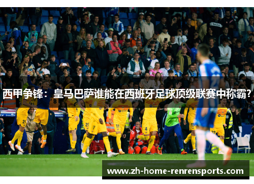 西甲争锋：皇马巴萨谁能在西班牙足球顶级联赛中称霸？